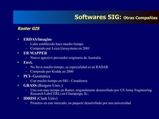 Raster GIS ERDAS/Imagine   Lider establecido hace mucho tiempo Comprado por Leica Geosystems en 2001 ER MAPPER   Nuevo agresivo proveedor originario de Australia Envi,   No lleva mucho tiempo, su especialidad es en RADAR Comprado por Kodak en 2000 PCI --Geomatica  Con mucho tiempo en SIG - Canadiense GRASS  (Rutgers Univ.) Uno con mas tiempo en Raster, originalmente desarrollado por US Army Engineering Research Lab(CERL) en Champaign, IL;  IDRISI  (Clark Univ) Pioneros en este mercado, un paquete desarrollado por una universidad Softwares SIG:  Otras Compañias 
