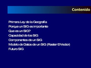 Contenido Primera Ley de la Geografía Porque un SIG es importante Que es un SIG? Capacidad de los SIG Componentes de un SIG Modelo de Datos de un SIG (Raster – Vector) Futuro SIG 