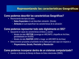 Representando las características Geográficas Como podemos describir las características Geográficas? Reconociendo dos tipos de datos: Datos Espaciales  el cual describen ubicación  (Donde) Atributos  el cual especifican las características de la ubicación  Como podemos representar todo esto digitalmente en SIG? Agrupando en capas las características similares y usando: Modelo de dato  VECTOR  ( coverage  en ARC/INFO,  shapefile  en ArcView, geodatabases en ArcGIS) Modelo de dato  RASTER  ( GRID o Image  en ARC/INFO & ArcView) Seleccionando apropiadas propiedades de los datos para cada capa con respecto a: Proyecciones, Escala, Precisión y Resolución Como podemos incorporar dentro de un sistemas computarizado? Usando un Sistemas de Manejo de Bases de Datos relacionales (DBMS) 