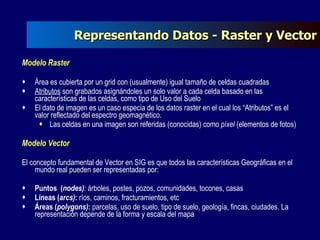 Representando Datos - Raster y Vector Modelo Raster Área es cubierta por un grid con (usualmente) igual tamaño de celdas cuadradas Atributos  son grabados asignándoles un solo valor a cada celda basado en las características de las celdas, como tipo de Uso del Suelo  El dato de imagen es un caso especia de los datos raster en el cual los “Atributos” es el valor reflectado del espectro geomagnético. Las celdas en una imagen son referidas (conocidas) como  píxel  (elementos de fotos) Modelo Vector El concepto fundamental de Vector en SIG es que todos las características Geográficas en el mundo real pueden ser representadas por: Puntos  ( nodes) : árboles, postes, pozos, comunidades, tocones, casas Líneas ( arcs) :  ríos, caminos, fracturamientos, etc Áreas ( polygons) :  parcelas, uso de suelo, tipo de suelo, geología, fincas, ciudades. La representación depende de la forma y escala del mapa 