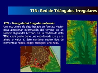 TIN: Red de Triángulos Irregulares TIN - Triangulated irregular network:  Una estructura de dato basado en formato vector para almacenar información del terreno en un Modelo Digital del Terreno. En un modelo de dato  TIN , cada punto tiene una coordenada x,y y una altura o valor z. Este contiene cuatro tipo de elementos:  nodes, edges, triangles, and hulls. 
