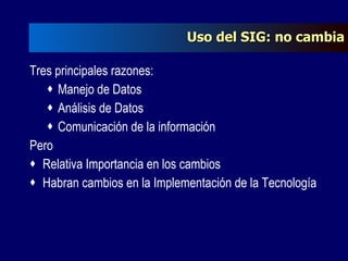 Uso del SIG: no cambia Tres principales razones: Manejo de Datos Análisis de Datos Comunicación de la información Pero Relativa Importancia en los cambios Habran cambios en la Implementación de la Tecnología 