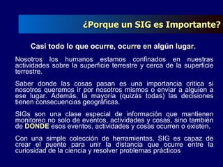 Casi todo lo que ocurre, ocurre en algún lugar.  Nosotros los humanos estamos confinados en nuestras actividades sobre la superficie terrestre y cerca de la superficie terrestre. Saber donde las cosas pasan es una importancia critica si nosotros queremos ir por nosotros mismos o enviar a alguien a ese lugar. Además, la mayoría (quizás todas) las decisiones tienen consecuencias geográficas. SIGs son una clase especial de información que mantienen monitoreo no solo de eventos, actividades y cosas, sino también de  DONDE  esos eventos, actividades y cosas ocurren o existen. Con una simple colección de herramientas, SIG es capaz de crear el puente para unir la distancia que ocurre entre la curiosidad de la ciencia y resolver problemas prácticos ¿Porque un SIG es Importante? 