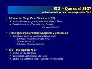SIG  - Qué es el SIG? Actualmente no es una respuesta fácil Información Geográfica / Geoespacial (IG) Información acerca lugares sobre la Superficie de la Tierra Conocimiento acerca “Qué es Donde y Cuando” (Sin olvidar el tiempo!) Tecnologías de Información Geográfica y Geoespacial Tecnologías para crear y procesar esta información Sistemas de Posicionamiento Global (GPS) Sensores Remotos (SR) Sistemas de Información Geográfica GIS— Qué significa la S? System (Sy): La Tecnología Science (Sc): Los Conceptos y la Teoría Studies (St): El contexto social – Estudios e Investigaciones 