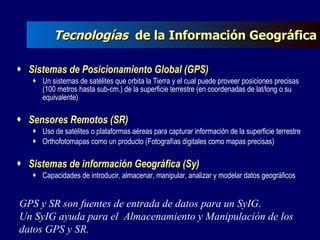 Tecnologías  de la Información Geográfica Sistemas de Posicionamiento Global (GPS) Un sistemas de satélites que orbita la Tierra y el cual puede proveer posiciones precisas (100 metros hasta sub-cm.) de la superficie terrestre (en coordenadas de lat/long o su equivalente) Sensores Remotos (SR) Uso de satélites o plataformas aéreas para capturar información de la superficie terrestre Orthofotomapas como un producto (Fotografías digitales como mapas precisas) Sistemas de información Geográfica (Sy) Capacidades de introducir, almacenar, manipular, analizar y modelar datos geográficos GPS y SR son fuentes de entrada de datos para un SyIG. Un SyIG   ayuda para el  Almacenamiento y Manipulación de los datos GPS y SR.   