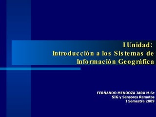 I Unidad:  Introducción a los Sistemas de Información Geográfica FERNANDO MENDOZA JARA M.Sc SIG y Sensores Remotos I Semestre 2009 