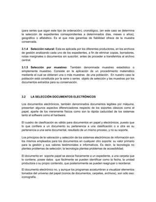 (para series que sigan este tipo de ordenación), cronológico, (en este caso se determina
la selección de expedientes correspondientes a determinados días, meses o años),
geográfico o alfabético. Es el que más garantías de fiabilidad ofrece de la muestra
conservada.

3.1.4 Selección natural: Esta es aplicada por los diferentes productores, en los archivos
de gestión analizando cada uno de los expedientes, a fin de eliminar copias, borradores,
notas marginales o documentos sin suscribir, antes de proceder a transferirlos al archivo
central.

3.1.5 Selección por muestreo: También denominada muestreo estadístico o
simplemente muestreo. Consiste en la aplicación de un procedimiento matemático
mediante el cual se obtienen una o más muestras de una población. En nuestro caso la
población está constituida por la serie o series objeto de selección y las muestras por los
documentos extraídos para su conservación.




3.2    LA SELECCIÓN DOCUMENTOS ELECTRÓNICOS

Los documentos electrónicos, también denominados documentos legibles por máquina,
presentan algunos aspectos diferenciadores respecto de los soportes clásicos como el
papel, aparte de los meramente físicos como son la rápida caducidad de los sistemas
tanto el software como el hardware.

El cuadro de clasificación es válido para documentos en papel y electrónicos, puesto que
lo que confiere a un documento su pertenencia a una clasificación o a otra es su
pertenencia a una serie documental, resultado de un mismo proceso, y no su soporte.

Los principios de la valoración y selección de los sistemas electrónicos de información son
los mismos empleados para los documentos en cualquier otro soporte: su valor primario
para la gestión y sus valores testimoniales e informativos. Es decir, la tecnología no
plantea problemas de selección; la tecnología plantea problemas de accesibilidad.

El documento en soporte papel se asocia físicamente a un expediente, a una carpeta que
lo contiene, posee datos que fácilmente se pueden identificar como la fecha, la unidad
productora o su propio contenido, que posteriormente se pueden reagrupar o reordenar.

El documento electrónico no, y aunque los programas acostumbran a visualizar elementos
tomados del universo del papel (iconos de documentos, carpetas, archivos), son sólo eso:
iconografía.
 