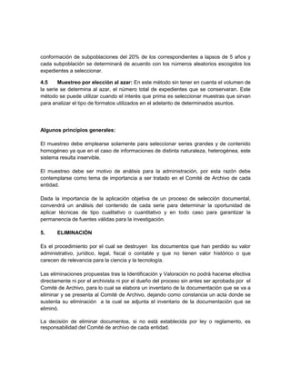 conformación de subpoblaciones del 20% de los correspondientes a lapsos de 5 años y
cada subpoblación se determinará de acuerdo con los números aleatorios escogidos los
expedientes a seleccionar.

4.5     Muestreo por elección al azar: En este método sin tener en cuenta el volumen de
la serie se determina al azar, el número total de expedientes que se conservaran. Este
método se puede utilizar cuando el interés que prima es seleccionar muestras que sirvan
para analizar el tipo de formatos utilizados en el adelanto de determinados asuntos.




Algunos principios generales:

El muestreo debe emplearse solamente para seleccionar series grandes y de contenido
homogéneo ya que en el caso de informaciones de distinta naturaleza, heterogénea, este
sistema resulta inservible.

El muestreo debe ser motivo de análisis para la administración, por esta razón debe
contemplarse como tema de importancia a ser tratado en el Comité de Archivo de cada
entidad.

Dada la importancia de la aplicación objetiva de un proceso de selección documental,
convendrá un análisis del contenido de cada serie para determinar la oportunidad de
aplicar técnicas de tipo cualitativo o cuantitativo y en todo caso para garantizar la
permanencia de fuentes válidas para la investigación.

5.     ELIMINACIÒN

Es el procedimiento por el cual se destruyen los documentos que han perdido su valor
administrativo, jurídico, legal, fiscal o contable y que no tienen valor histórico o que
carecen de relevancia para la ciencia y la tecnología.

Las eliminaciones propuestas tras la Identificación y Valoración no podrá hacerse efectiva
directamente ni por el archivista ni por el dueño del proceso sin antes ser aprobada por el
Comité de Archivo, para lo cual se elabora un inventario de la documentación que se va a
eliminar y se presenta al Comité de Archivo, dejando como constancia un acta donde se
sustenta su eliminación a la cual se adjunta el inventario de la documentación que se
eliminó.

La decisión de eliminar documentos, si no está establecida por ley o reglamento, es
responsabilidad del Comité de archivo de cada entidad.
 