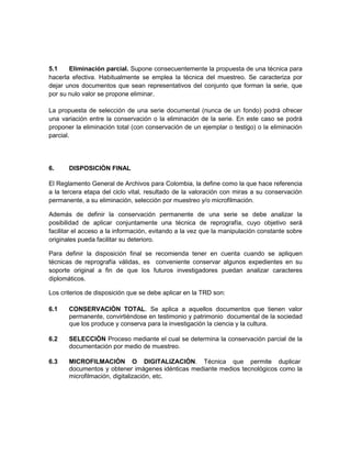 5.1    Eliminación parcial. Supone consecuentemente la propuesta de una técnica para
hacerla efectiva. Habitualmente se emplea la técnica del muestreo. Se caracteriza por
dejar unos documentos que sean representativos del conjunto que forman la serie, que
por su nulo valor se propone eliminar.

La propuesta de selección de una serie documental (nunca de un fondo) podrá ofrecer
una variación entre la conservación o la eliminación de la serie. En este caso se podrá
proponer la eliminación total (con conservación de un ejemplar o testigo) o la eliminación
parcial.




6.     DISPOSICIÒN FINAL

El Reglamento General de Archivos para Colombia, la define como la que hace referencia
a la tercera etapa del ciclo vital, resultado de la valoración con miras a su conservación
permanente, a su eliminación, selección por muestreo y/o microfilmación.

Además de definir la conservación permanente de una serie se debe analizar la
posibilidad de aplicar conjuntamente una técnica de reprografía, cuyo objetivo será
facilitar el acceso a la información, evitando a la vez que la manipulación constante sobre
originales pueda facilitar su deterioro.

Para definir la disposición final se recomienda tener en cuenta cuando se apliquen
técnicas de reprografía válidas, es conveniente conservar algunos expedientes en su
soporte original a fin de que los futuros investigadores puedan analizar caracteres
diplomáticos.

Los criterios de disposición que se debe aplicar en la TRD son:

6.1    CONSERVACIÒN TOTAL. Se aplica a aquellos documentos que tienen valor
       permanente, convirtiéndose en testimonio y patrimonio documental de la sociedad
       que los produce y conserva para la investigación la ciencia y la cultura.

6.2    SELECCIÒN Proceso mediante el cual se determina la conservación parcial de la
       documentación por medio de muestreo.

6.3    MICROFILMACIÒN O DIGITALIZACIÒN. Técnica que permite duplicar
       documentos y obtener imágenes idénticas mediante medios tecnológicos como la
       microfilmación, digitalización, etc.
 
