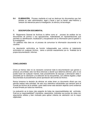 6.4    ELIMINACIÒN. Proceso mediante el cual se destruye los documentos que han
       perdido su valor administrativo, legal o fiscal y que no tienen valor histórico y
       carecen de relevancia para la investigación, la ciencia y la tecnología



7.     DESCRIPCIÒN DOCUMENTAL

El Reglamento General de Archivos lo define como el             proceso de análisis de los
documentos de archivo o sus agrupaciones, materializado en representaciones que
permiten su identificación, localización y recuperación de su información para la gestión o
la investigación.
 En palabras más clara es el proceso de comunicar la información documental a los
usuarios

La descripción archivística es función indispensable que culmina el tratamiento
archivístico en cualquier Archivo, viene a coincidir exactamente con la finalidad de la
propia documentación: informar.




CONCLUSIONES


Como ya hemos visto no es necesario conservar toda la documentación que genera o
produce una entidad, esto nos lleva entonces a decidir que debemos eliminar, pero no se
puede hacer de cualquier manera, todo procedimiento de expurgo o eliminación debe ir
precedido por la valoración y la selección de los documentos, con criterios legales y dejar
documentado el procedimiento previa aprobación del Comité de Archivo.

Nunca tomemos la decisión de eliminar sin antes tener un documento oficial que nos
permita realizar esta actividad. He sido muy reiterativa indicándoles que siempre será el
Comité de Archivo de la entidad quien debe tomar esta decisión dejando como evidencia
el acta firmada por todos los miembros.

La evaluación es la tarea más exigente de todas las responsabilidades del archivista.
Cuál es su responsabilidad? orientarlos, asesorarlos, indicarles sus puntos de vistas con
argumentos sólidos y bien motivado para aplicar criterios de valoración con la mayor
objetividad.
 