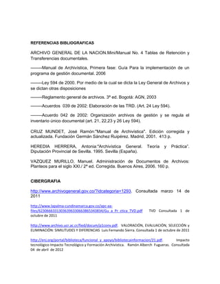REFERENCIAS BIBLIOGRAFICAS

ARCHIVO GENERAL DE LA NACION.Mini/Manual No. 4 Tablas de Retención y
Transferencias documentales.

--------Manual de Archivística, Primera fase: Guía Para la implementación de un
programa de gestión documental. 2006

--------Ley 594 de 2000. Por medio de la cual se dicta la Ley General de Archivos y
se dictan otras disposiciones

--------Reglamento general de archivos. 3ª ed. Bogotá: AGN, 2003

--------Acuerdos 039 de 2002: Elaboración de las TRD. (Art. 24 Ley 594).

--------Acuerdo 042 de 2002: Organización archivos de gestión y se regula el
inventario único documental (art. 21, 22,23 y 26 Ley 594).

CRUZ MUNDET, José Ramón:"Manual de Archivística". Edición corregida y
actualizada. Fundación Germán Sánchez Ruipérez. Madrid, 2001. 413 p.

HEREDIA HERRERA, Antonia:"Archivística General.                    Teoría    y   Práctica”.
Diputación Provincial de Sevilla. 1995. Sevilla (España).

VAZQUEZ MURILLO, Manuel. Administración de Documentos de Archivos:
Planteos para el siglo XXI./ 2ª ed. Corregida. Buenos Aires, 2006. 160 p.


CIBERGRAFIA

http://www.archivogeneral.gov.co/?idcategoria=1293. Consultada marzo 14 de
2011

http://www.lapalma-cundinamarca.gov.co/apc-aa-
files/62306663313036396330663865343834/Gu_a_Pr_ctica_TVD.pdf        TVD Consultada 1 de
octubre de 2011

http://www.archivo.ucr.ac.cr/fied/docum/p1conv.pdf. VALORACIÓN, EVALUACIÓN, SELECCIÓN y
ELIMINACIÓN: SIMILITUDES Y DIFERENCIAS Luis Fernando Sierra. Consultada 1 de octubre de 2011

http://enj.org/portal/biblioteca/funcional_y_apoyo/bibliotecainformacion/21.pdf.    Impacto
tecnológico Impacto Tecnológico y Formación Archivística. Ramón Alberch Fugueras. Consultada
04 de abril de 2012
 