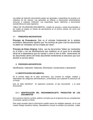 Las tablas de retención documental pueden ser generales o específicas de acuerdo a la
cobertura de las mismas. Las generales se refieren a documentos administrativos
comunes a cualquier institución. Las específicas hacen referencia a documentos
característicos de cada organismo.
TABLA DE VALORACIÓN DOCUMENTAL: Listado de asuntos o series documentales a
los cuales se asigna un tiempo de permanencia en el archivo central, así como una
disposición final.


1.1      PRINCIPIOS ARCHIVISTICOS

Principio de Procedencia. Este es el principio fundamental de la práctica
archivística. Básicamente significa que “los archivos de quien creó los documentos
no deben ser mezclados con los creados por otros”.

Principio de Orden Original. Indica que los documentos “deben ser mantenidos
en el orden y con las identificaciones que recibieron en el curso de la actividad
oficial de la dependencia que los manejo o como lo dice el AGN conservación de
los documentos dentro del fondo documental manteniendo la estructura que tuvo
durante su servicio activo.


      2. PROCESOS ARCHIVÍSTICOS

Identificación, Valoración, Selección, Eliminación, Conservación y descripción

      2.1 IDENTIFICACIÒN DOCUMENTAL

Es la primera etapa de la labor archivística, que consiste en indagar, analizar y
sistematizar las categorías administrativas y archivísticas que sustentan la estructura de
un fondo.

Que se debe identificar?      El organismo productor, el tipo documental        y la serie
documental.



      2.1.1   IDENTIFICACIÓN DEL ORGANISMO/SUJETO               PRODUCTOR DE LOS
              DOCUMENTOS

Es la persona natural o jurídica, pública o privada que en el ejercicio de sus competencias
o funciones genera un fondo.

Esto exige recopilar toda la información posible acerca de múltiples aspectos, sin la cual
nuestro trabajo resultaría ineficaz. Necesitamos conocer la entidad con precisión: cuáles
 