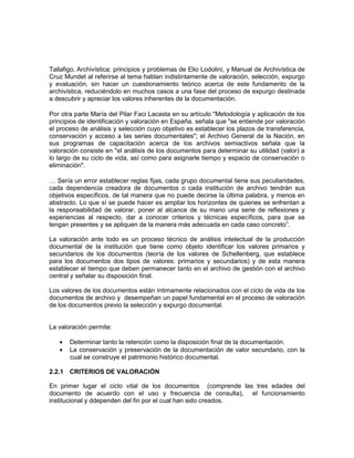 Tallafigo, Archivística: principios y problemas de Elio Lodolini, y Manual de Archivística de
Cruz Mundet al referirse al tema hablan indistintamente de valoración, selección, expurgo
y evaluación, sin hacer un cuestionamiento teórico acerca de este fundamento de la
archivística, reduciéndolo en muchos casos a una fase del proceso de expurgo destinada
a descubrir y apreciar los valores inherentes de la documentación.

Por otra parte María del Pilar Faci Lacasta en su artículo "Metodología y aplicación de los
principios de identificación y valoración en España. señala que "se entiende por valoración
el proceso de análisis y selección cuyo objetivo es establecer los plazos de transferencia,
conservación y acceso a las series documentales"; el Archivo General de la Nación, en
sus programas de capacitación acerca de los archivos semiactivos señala que la
valoración consiste en "el análisis de los documentos para determinar su utilidad (valor) a
lo largo de su ciclo de vida, así como para asignarle tiempo y espacio de conservación o
eliminación".

… Sería un error establecer reglas fijas, cada grupo documental tiene sus peculiaridades,
cada dependencia creadora de documentos o cada institución de archivo tendrán sus
objetivos específicos, de tal manera que no puede decirse la última palabra, y menos en
abstracto. Lo que sí se puede hacer es ampliar los horizontes de quienes se enfrentan a
la responsabilidad de valorar, poner al alcance de su mano una serie de reflexiones y
experiencias al respecto, dar a conocer criterios y técnicas específicos, para que se
tengan presentes y se apliquen de la manera más adecuada en cada caso concreto”.

La valoración ante todo es un proceso técnico de análisis intelectual de la producción
documental de la institución que tiene como objeto identificar los valores primarios y
secundarios de los documentos (teoría de los valores de Schellenberg, que establece
para los documentos dos tipos de valores: primarios y secundarios) y de esta manera
establecer el tiempo que deben permanecer tanto en el archivo de gestión con el archivo
central y señalar su disposición final.

Los valores de los documentos están íntimamente relacionados con el ciclo de vida de los
documentos de archivo y desempeñan un papel fundamental en el proceso de valoración
de los documentos previo la selección y expurgo documental.


La valoración permite:

       Determinar tanto la retención como la disposición final de la documentación.
       La conservación y preservación de la documentación de valor secundario, con la
       cual se construye el patrimonio histórico documental.

2.2.1 CRITERIOS DE VALORACIÓN

En primer lugar el ciclo vital de los documentos (comprende las tres edades del
documento de acuerdo con el uso y frecuencia de consulta), el funcionamiento
institucional y ddependen del fin por el cual han sido creados.
 