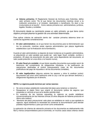 a) Valores primarios. El Reglamento General de Archivos para Colombia, define
      valor primario como: “Es el que tienen los documentos mientras sirven a la
      institución productora y al iniciador, destinatario o beneficiario. Es decir a los
      involucrados en el asunto”. Como valores primarios son: administrativos, jurídicos,
      legales, fiscales y contables.

El documento desde su nacimiento posee un valor primario, ya que tiene como
objetivo principal plasmar la gestión de una actividad determinada.

Para aplicar criterios de valoración dentro del    carácter primarios debemos tener en
cuenta las siguientes consideraciones:

   El valor administrativo: es el que tienen los documentos para la Administración que
   los ha producido, mientras exista vigencia administrativa (por plazos legalmente
   establecidos o por la finalización de la tramitación).

Cuando el valor administrativo va dejando de tener incidencia en la gestión administrativa,
va adquiriendo un valor paralelo que puede ser valor legal, fiscal, contable. Jurídico o
probatorio. (El plazo de prescripción de este valor varía dependiendo del documento, el
valor puede prescribir en unos años o no hacerlo nunca).

   El valor fiscal y/o contable: el que tienen aquellos documentos que pueden servir de
   testimonio del cumplimiento de obligaciones tributarias, o de justificación de
   operaciones destinadas al control presupuestario (caso de los documentos
   justificativos del pago de impuestos o de los documentos contables).

   El valor legal/jurídico (algunos autores los separan y otros lo analizan juntos):
   documentos que sirve como testimonio ante la Ley o de los que derivan derechos y
   obligaciones regulados por el derecho.


NOTA: La vigencia puede terminar por varias razones:

   Se vence el plazo establecido (caducidad del plazo para reclamar un derecho)
   Desaparece el objeto físico que originó el documento (póliza de seguros que
   amparaba un vehículo al que se le declaro pérdida total).
   En ausencia de las razones expuestas la vigencia se puede establecer
   convencionalmente (en las historias clínicas 20 años después de haberse producido el
   último acto médico)
    Momento del plazo precaucional: este plazo se establece en razón a que agotada la
   vigencia, sigue existiendo la necesidad de conservar la documentación para atender
   posibles requerimientos o para que sirvan como antecedente

La aplicación de criterios de valoración primaria en los documentos es relativamente más
fácil y menos comprometedora para el archivista, en muchos casos estos criterios vienen
 