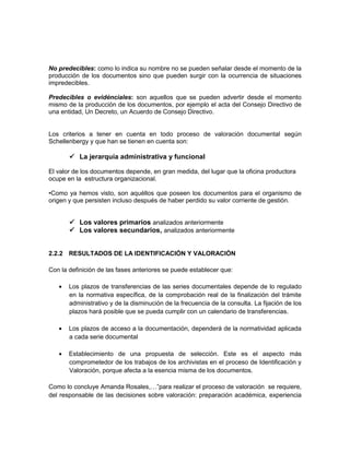 No predecibles: como lo indica su nombre no se pueden señalar desde el momento de la
producción de los documentos sino que pueden surgir con la ocurrencia de situaciones
impredecibles.

Predecibles o evidénciales: son aquellos que se pueden advertir desde el momento
mismo de la producción de los documentos, por ejemplo el acta del Consejo Directivo de
una entidad, Un Decreto, un Acuerdo de Consejo Directivo.


Los criterios a tener en cuenta en todo proceso de valoración documental según
Schellenbergy y que han se tienen en cuenta son:

        La jerarquía administrativa y funcional

El valor de los documentos depende, en gran medida, del lugar que la oficina productora
ocupe en la estructura organizacional.

•Como ya hemos visto, son aquéllos que poseen los documentos para el organismo de
origen y que persisten incluso después de haber perdido su valor corriente de gestión.


        Los valores primarios analizados anteriormente
        Los valores secundarios, analizados anteriormente


2.2.2 RESULTADOS DE LA IDENTIFICACIÓN Y VALORACIÓN

Con la definición de las fases anteriores se puede establecer que:

       Los plazos de transferencias de las series documentales depende de lo regulado
       en la normativa específica, de la comprobación real de la finalización del trámite
       administrativo y de la disminución de la frecuencia de la consulta. La fijación de los
       plazos hará posible que se pueda cumplir con un calendario de transferencias.

       Los plazos de acceso a la documentación, dependerá de la normatividad aplicada
       a cada serie documental

       Establecimiento de una propuesta de selección. Este es el aspecto más
       comprometedor de los trabajos de los archivistas en el proceso de Identificación y
       Valoración, porque afecta a la esencia misma de los documentos.

Como lo concluye Amanda Rosales,…”para realizar el proceso de valoración se requiere,
del responsable de las decisiones sobre valoración: preparación académica, experiencia
 