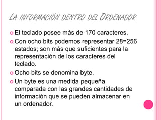 LA INFORMACIÓN DENTRO DEL ORDENADOR
 El teclado posee más de 170 caracteres.
 Con ocho bits podemos representar 28=256
  estados; son más que suficientes para la
  representación de los caracteres del
  teclado.
 Ocho bits se denomina byte.

 Un byte es una medida pequeña
  comparada con las grandes cantidades de
  información que se pueden almacenar en
  un ordenador.
 