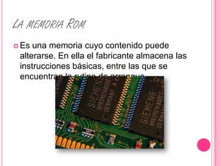 LA MEMORIA ROM
 Es una memoria cuyo contenido puede
 alterarse. En ella el fabricante almacena las
 instrucciones básicas, entre las que se
 encuentran la rutina de arranque.
 