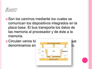 BUSES
 Son  los caminos mediante los cuales se
  comunican los dispositivos integrados en la
  placa base. El bus transporta los datos de
  las memoria al procesador y de éste a la
  memoria.
 Circulan varios bits al mismo tiempo lo que
  denominamos envío de datos en paralelo.
 