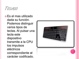 TECLADO
 Es el mas utilizado
 dada su función.
 Podemos distinguir
 varios tipos de
 teclas. Al pulsar una
 tecla este
 dispositivo
 transmite a la CPU
 los impulsos
 eléctricos
 correspondiente al
 carácter codificado.
 