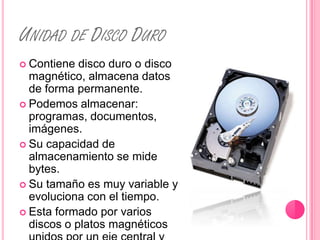 UNIDAD DE DISCO DURO
 Contiene  disco duro o disco
  magnético, almacena datos
  de forma permanente.
 Podemos almacenar:
  programas, documentos,
  imágenes.
 Su capacidad de
  almacenamiento se mide
  bytes.
 Su tamaño es muy variable y
  evoluciona con el tiempo.
 Esta formado por varios
  discos o platos magnéticos
 