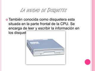 LA UNIDAD DE DISQUETES
 También conocida como disquetera esta
 situada en la parte frontal de la CPU. Se
 encarga de leer y escribir la información en
 los disquetes.
 