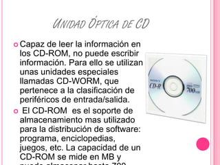 UNIDAD ÓPTICA DE CD
 Capaz  de leer la información en
 los CD-ROM, no puede escribir
 información. Para ello se utilizan
 unas unidades especiales
 llamadas CD-WORM, que
 pertenece a la clasificación de
 periféricos de entrada/salida.
 El CD-ROM es el soporte de
 almacenamiento mas utilizado
 para la distribución de software:
 programa, enciclopedias,
 juegos, etc. La capacidad de un
 CD-ROM se mide en MB y
 