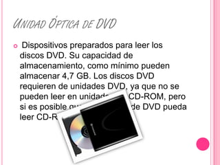 UNIDAD ÓPTICA DE DVD
    Dispositivos preparados para leer los
    discos DVD. Su capacidad de
    almacenamiento, como mínimo pueden
    almacenar 4,7 GB. Los discos DVD
    requieren de unidades DVD, ya que no se
    pueden leer en unidades de CD-ROM, pero
    si es posible que una unidad de DVD pueda
    leer CD-ROM.
 