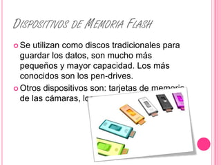 DISPOSITIVOS DE MEMORIA FLASH
 Se utilizan como discos tradicionales para
  guardar los datos, son mucho más
  pequeños y mayor capacidad. Los más
  conocidos son los pen-drives.
 Otros dispositivos son: tarjetas de memoria
  de las cámaras, los reproductores MP3, etc.
 