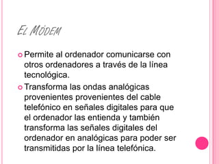 EL MÓDEM
 Permite  al ordenador comunicarse con
  otros ordenadores a través de la línea
  tecnológica.
 Transforma las ondas analógicas
  provenientes provenientes del cable
  telefónico en señales digitales para que
  el ordenador las entienda y también
  transforma las señales digitales del
  ordenador en analógicas para poder ser
  transmitidas por la línea telefónica.
 