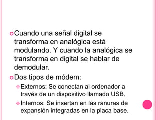  Cuando  una señal digital se
  transforma en analógica está
  modulando. Y cuando la analógica se
  transforma en digital se hablar de
  demodular.
 Dos tipos de módem:
  Externos: Se conectan al ordenador a
   través de un dispositivo llamado USB.
  Internos: Se insertan en las ranuras de
   expansión integradas en la placa base.
 