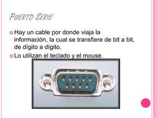 PUERTO SERIE
 Hay  un cable por donde viaja la
  información, la cual se transfiere de bit a bit,
  de dígito a dígito.
 Lo utilizan el teclado y el mouse.
 