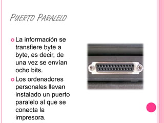 PUERTO PARALELO
 La información se
  transfiere byte a
  byte, es decir, de
  una vez se envían
  ocho bits.
 Los ordenadores
  personales llevan
  instalado un puerto
  paralelo al que se
  conecta la
  impresora.
 
