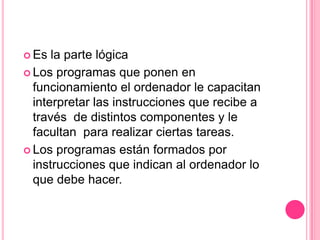  Es  la parte lógica
 Los programas que ponen en
  funcionamiento el ordenador le capacitan
  interpretar las instrucciones que recibe a
  través de distintos componentes y le
  facultan para realizar ciertas tareas.
 Los programas están formados por
  instrucciones que indican al ordenador lo
  que debe hacer.
 
