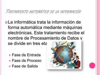 TRATAMIENTO AUTOMÁTICO DE LA INFORMACIÓN
 Lainformática trata la información de
 forma automática mediante máquinas
 electrónicas. Este tratamiento recibe el
 nombre de Procesamiento de Datos y
 se divide en tres etapas:

   Fase de Entrada
   Fase de Proceso
   Fase de Salida
 