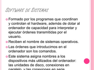 SOFTWARE DE SISTEMAS
 Formado   por los programas que coordinan
  y controlan el hardware, además de dotar al
  ordenador de capacidad para interpretar y
  ejecutar órdenes transmitidas por el
  usuario.
 Reciben el nombre de sistemas operativos.

 Las órdenes que introducimos en el
  ordenador son los comandos.
 Este sistema asigna nombres a los
  dispositivos más utilizados del ordenador:
  las unidades de disco, conexiones en
 