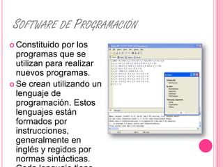 SOFTWARE DE PROGRAMACIÓN
 Constituido  por los
  programas que se
  utilizan para realizar
  nuevos programas.
 Se crean utilizando un
  lenguaje de
  programación. Estos
  lenguajes están
  formados por
  instrucciones,
  generalmente en
  inglés y regidos por
  normas sintácticas.
 
