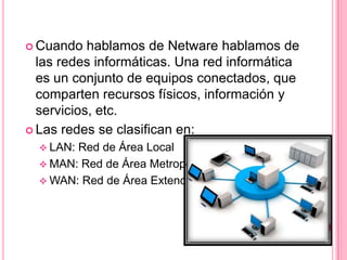  Cuando   hablamos de Netware hablamos de
  las redes informáticas. Una red informática
  es un conjunto de equipos conectados, que
  comparten recursos físicos, información y
  servicios, etc.
 Las redes se clasifican en:
   LAN:Red de Área Local
   MAN: Red de Área Metropolitana
   WAN: Red de Área Extendida
 