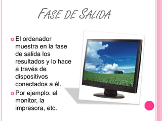 FASE DE SALIDA
 El ordenador
  muestra en la fase
  de salida los
  resultados y lo hace
  a través de
  dispositivos
  conectados a él.
 Por ejemplo: el
  monitor, la
  impresora, etc.
 