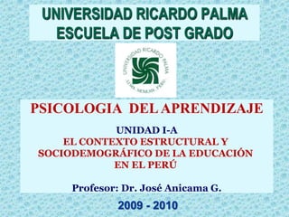 UNIVERSIDAD RICARDO PALMA
   ESCUELA DE POST GRADO



PSICOLOGIA DEL APRENDIZAJE
            UNIDAD I-A
    EL CONTEXTO ESTRUCTURAL Y
SOCIODEMOGRÁFICO DE LA EDUCACIÓN
            EN EL PERÚ

     Profesor: Dr. José Anicama G.
             2009 - 2010
 