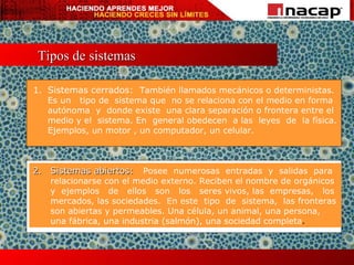 Tipos de sistemas 1. Sistemas cerrados:   También llamados mecánicos o deterministas. Es un  tipo de  sistema que  no se relaciona con el medio en forma autónoma  y  donde existe  una clara separación o frontera entre el medio y el  sistema. En  general obedecen  a las  leyes  de  la física. Ejemplos, un motor , un computador, un celular. 2. Sistemas abiertos:  Posee  numerosas  entradas  y  salidas  para relacionarse con el medio externo. Reciben el nombre de orgánicos y  ejemplos  de  ellos  son  los  seres vivos, las  empresas,  los mercados, las sociedades.  En este  tipo  de  sistema,  las fronteras son abiertas y permeables. Una célula, un animal, una persona, una fábrica, una industria (salmón), una sociedad completa . 