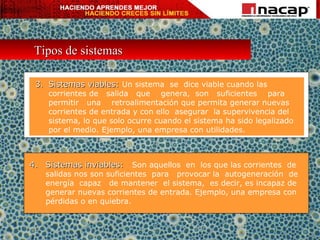 Tipos de sistemas 3. Sistemas viables:  Un sistema  se  dice viable cuando las corrientes de  salida  que  genera,  son  suficientes  para  permitir  una  retroalimentación que permita generar nuevas corrientes de entrada y con ello  asegurar  la supervivencia del sistema, lo que solo ocurre cuando el sistema ha sido legalizado por el medio. Ejemplo, una empresa con utilidades. 4. Sistemas inviables:  Son aquellos  en  los que las corrientes  de salidas nos son suficientes  para  provocar la  autogeneración  de energía  capaz  de mantener  el sistema,  es decir, es incapaz de generar nuevas corrientes de entrada. Ejemplo, una empresa con pérdidas o en quiebra. 