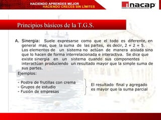 Principios básicos de la T.G.S. A. Sinergia:  Suele  expresarse  como  que  el  todo  es  diferente, en general  mas, que  la suma  de  las partes,  es decir, 2 + 2 = 5.  Los elementos de  un  sistema no  actúan  de  manera  aislada sino que lo hacen de forma interrelacionada e interactiva.  Se dice que existe sinergia  en  un  sistema  cuando  sus  componentes  interactúan produciendo  un resultado mayor que la simple suma de sus partes. El resultado  final y agregado es mayor que la suma parcial Ejemplos: - Postre de frutillas con crema - Grupos de estudio - Fusión de empresas 