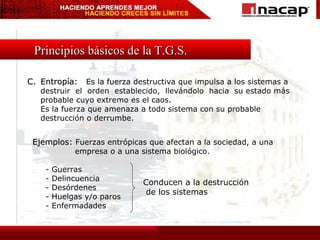 Principios básicos de la T.G.S. C. Entropía:  Es la fuerza destructiva que impulsa a los sistemas a destruir  el  orden  establecido,  llevándolo  hacia  su estado más probable cuyo extremo es el caos. Es la fuerza que amenaza a todo sistema con su probable destrucción o derrumbe. Ejemplos:  Fuerzas entrópicas que afectan a la sociedad, a una empresa o a una sistema biológico. - Guerras - Delincuencia - Desórdenes - Huelgas y/o paros - Enfermadades Conducen a la destrucción de los sistemas 