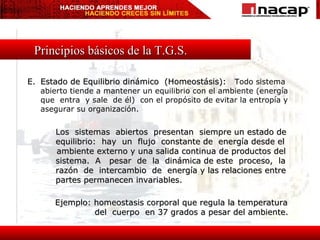 Principios básicos de la T.G.S. E. Estado de Equilibrio dinámico  (Homeostásis):  Todo sistema abierto tiende a mantener un equilibrio con el ambiente (energía que  entra  y sale  de él)  con el propósito de evitar la entropía y asegurar su organización. Los  sistemas  abiertos  presentan  siempre un estado de equilibrio:  hay  un  flujo  constante de  energía desde el  ambiente externo y una salida continua de productos del sistema.  A  pesar  de  la  dinámica de este  proceso,  la razón  de  intercambio  de  energía y las relaciones entre partes permanecen invariables. Ejemplo: homeostasis corporal que regula la temperatura del  cuerpo  en 37 grados a pesar del ambiente. 