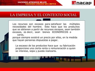LA EMPRESA Y EL CONTEXTO SOCIAL Los  recursos  son  escasos  para satisfacer  las  múltiples  necesidades  del  hombre.  Esto  hace  que  los  productos  que se obtienen a partir de recursos escasos, sean también  escasos,  es decir,  sean  bienes  ECONÓMICOS  o  caros,  porque siempre existirá un precio por ellos, en la medida  que hayan personas dispuestas a pagar.  La escasez de los productos hace que  su fabricación  proporcione una cierta renta o remuneración a quien se interese, sepa y pueda realizarla. 