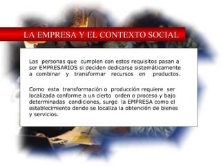 LA EMPRESA Y EL CONTEXTO SOCIAL Las  personas que  cumplen con estos requisitos pasan a  ser EMPRESARIOS si deciden dedicarse sistemáticamente  a  combinar  y  transformar  recursos  en  productos. Como  esta  transformación o  producción requiere  ser  localizada conforme a un cierto  orden o proceso y bajo  determinadas  condiciones, surge  la EMPRESA como el  establecimiento donde se localiza la obtención de bienes y servicios. 