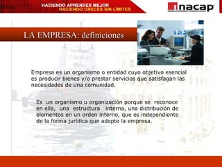 LA EMPRESA: definiciones Empresa es un organismo o entidad cuyo objetivo esencial es producir bienes y/o prestar servicios que satisfagan las necesidades de una comunidad. Es  un organismo u organización porque se  reconoce  en ella,  una  estructura  interna, una distribución de  elementos en un orden interno, que es independiente  de la forma jurídica que adopte la empresa. 