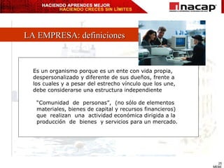 LA EMPRESA: definiciones Es un organismo porque es un ente con vida propia,  despersonalizado y diferente de sus dueños, frente a los cuales y a pesar del estrecho vínculo que los une,  debe considerarse una estructura independiente “ Comunidad  de  personas”,  (no sólo de elementos  materiales, bienes de capital y recursos financieros) que  realizan  una  actividad económica dirigida a la  producción  de  bienes  y servicios para un mercado. 