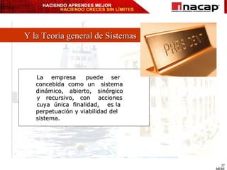 Y la Teoría general de Sistemas La  empresa  puede  ser  concebida  como  un  sistema  dinámico,  abierto,  sinérgico  y  recursivo,  con  acciones cuya  única  finalidad,  es la perpetuación y viabilidad del sistema. 
