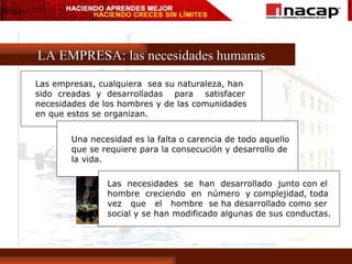 LA EMPRESA: las necesidades humanas Las empresas, cualquiera  sea su naturaleza, han  sido  creadas  y  desarrolladas  para  satisfacer  necesidades de los hombres y de las comunidades  en que estos se organizan. Una necesidad es la falta o carencia de todo aquello  que se requiere para la consecución y desarrollo de  la vida. Las  necesidades  se  han  desarrollado  junto con el  hombre  creciendo  en  número  y complejidad, toda  vez  que  el  hombre  se ha desarrollado como ser  social y se han modificado algunas de sus conductas. 